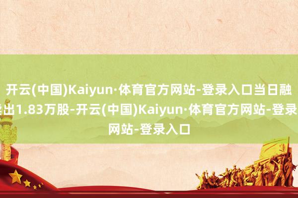 开云(中国)Kaiyun·体育官方网站-登录入口当日融券卖出1.83万股-开云(中国)Kaiyun·体育官方网站-登录入口