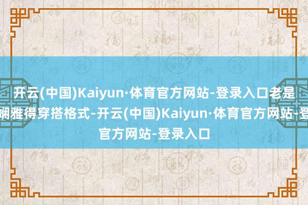 开云(中国)Kaiyun·体育官方网站-登录入口老是离不开娴雅得穿搭格式-开云(中国)Kaiyun·体育官方网站-登录入口