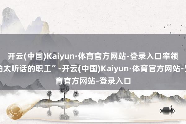 开云(中国)Kaiyun·体育官方网站-登录入口率领巧合挺怕太听话的职工”-开云(中国)Kaiyun·体育官方网站-登录入口