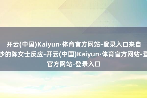 开云(中国)Kaiyun·体育官方网站-登录入口来自湖南长沙的陈女士反应-开云(中国)Kaiyun·体育官方网站-登录入口