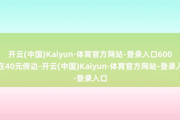 开云(中国)Kaiyun·体育官方网站-登录入口600克在40元傍边-开云(中国)Kaiyun·体育官方网站-登录入口