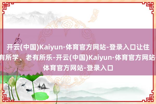 开云(中国)Kaiyun·体育官方网站-登录入口让住户完了老有所学、老有所乐-开云(中国)Kaiyun·体育官方网站-登录入口