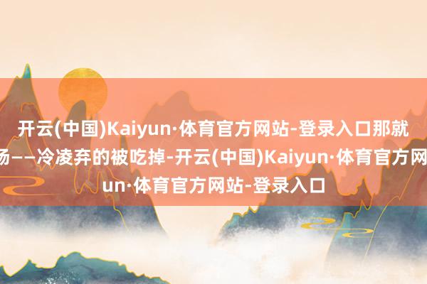 开云(中国)Kaiyun·体育官方网站-登录入口那就只须一个下场——冷凌弃的被吃掉-开云(中国)Kaiyun·体育官方网站-登录入口