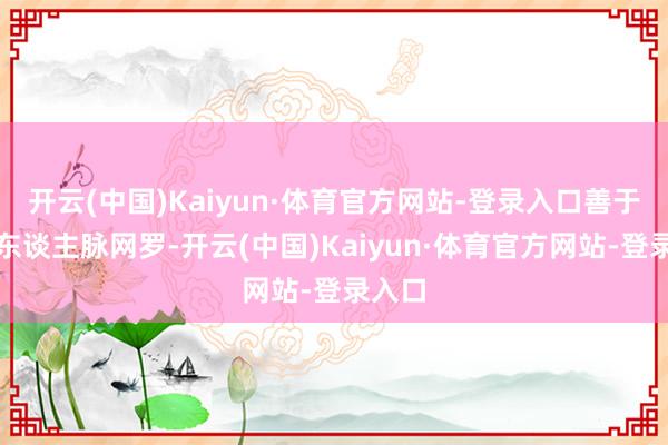 开云(中国)Kaiyun·体育官方网站-登录入口善于成立东谈主脉网罗-开云(中国)Kaiyun·体育官方网站-登录入口