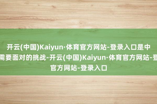 开云(中国)Kaiyun·体育官方网站-登录入口是中国社会需要面对的挑战-开云(中国)Kaiyun·体育官方网站-登录入口