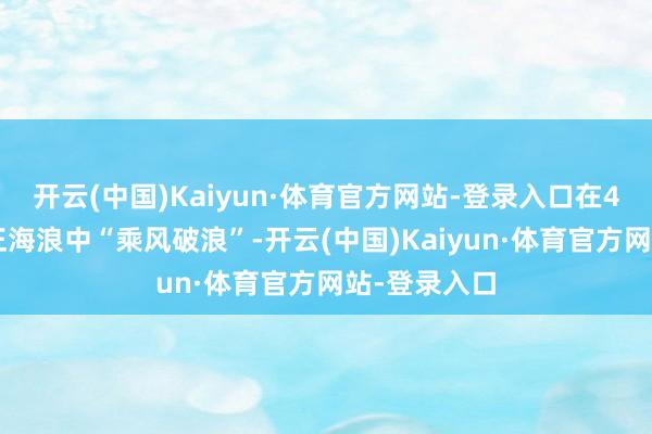 开云(中国)Kaiyun·体育官方网站-登录入口在40多年的校正海浪中“乘风破浪”-开云(中国)Kaiyun·体育官方网站-登录入口