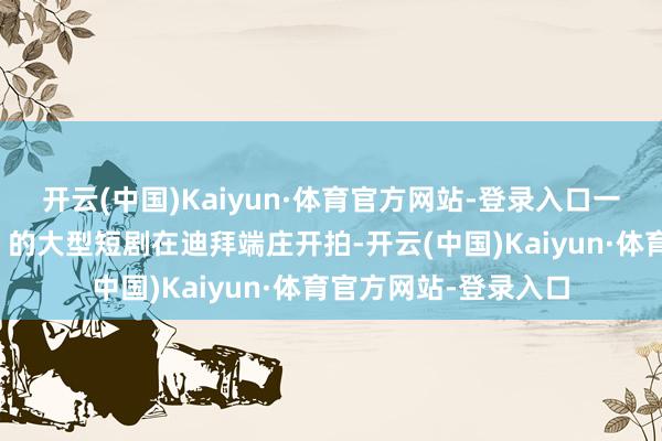 开云(中国)Kaiyun·体育官方网站-登录入口一部名为《圣殿之王》的大型短剧在迪拜端庄开拍-开云(中国)Kaiyun·体育官方网站-登录入口