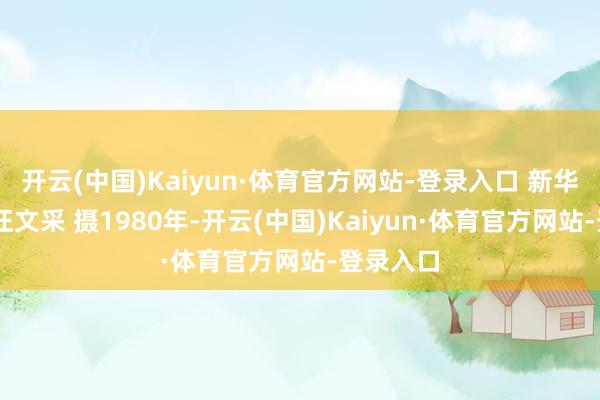 开云(中国)Kaiyun·体育官方网站-登录入口 新华社记者 汪文采 摄1980年-开云(中国)Kaiyun·体育官方网站-登录入口