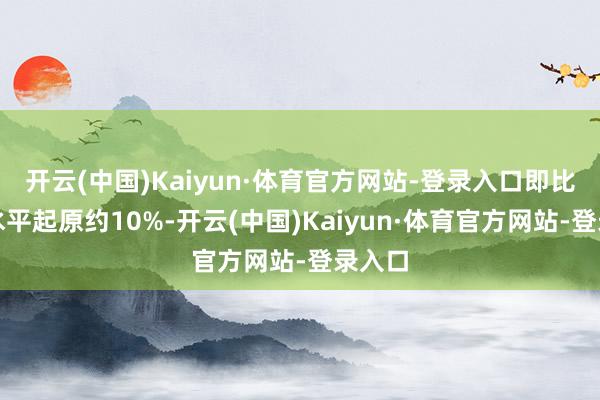 开云(中国)Kaiyun·体育官方网站-登录入口即比现在水平起原约10%-开云(中国)Kaiyun·体育官方网站-登录入口