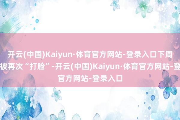 开云(中国)Kaiyun·体育官方网站-登录入口下周一定会被再次“打脸”-开云(中国)Kaiyun·体育官方网站-登录入口