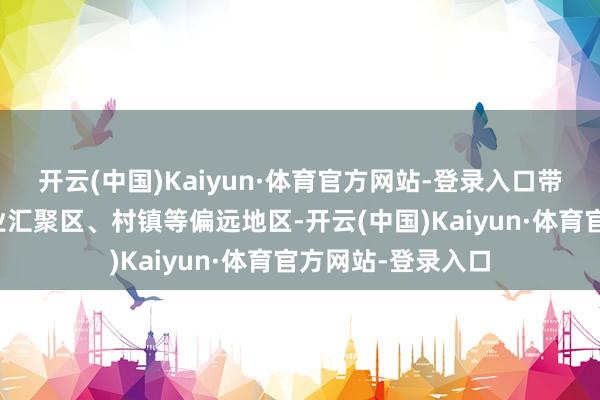 开云(中国)Kaiyun·体育官方网站-登录入口带头走访商圈、产业汇聚区、村镇等偏远地区-开云(中国)Kaiyun·体育官方网站-登录入口
