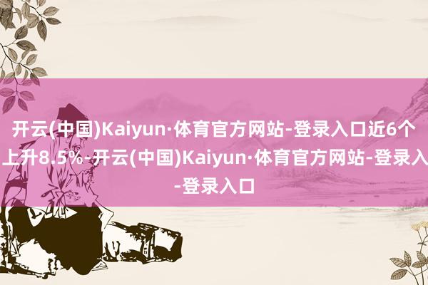 开云(中国)Kaiyun·体育官方网站-登录入口近6个月上升8.5%-开云(中国)Kaiyun·体育官方网站-登录入口