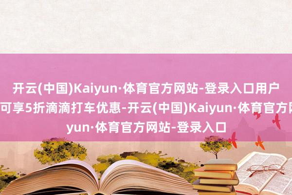 开云(中国)Kaiyun·体育官方网站-登录入口用户每周一至周四可享5折滴滴打车优惠-开云(中国)Kaiyun·体育官方网站-登录入口