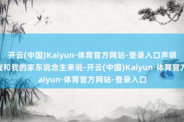 开云(中国)Kaiyun·体育官方网站-登录入口声明如下——“关于我和我的家东说念主来说-开云(中国)Kaiyun·体育官方网站-登录入口