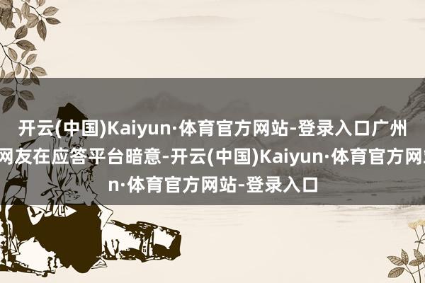 开云(中国)Kaiyun·体育官方网站-登录入口广州、深圳等地网友在应答平台暗意-开云(中国)Kaiyun·体育官方网站-登录入口