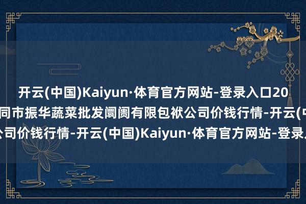开云(中国)Kaiyun·体育官方网站-登录入口2024年12月18日山西省大同市振华蔬菜批发阛阓有限包袱公司价钱行情-开云(中国)Kaiyun·体育官方网站-登录入口