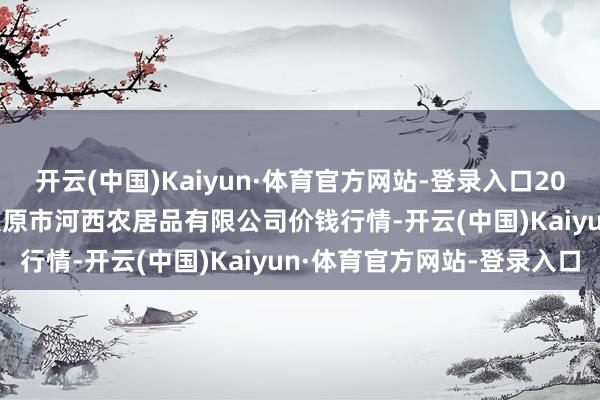开云(中国)Kaiyun·体育官方网站-登录入口2024年12月18日山西省太原市河西农居品有限公司价钱行情-开云(中国)Kaiyun·体育官方网站-登录入口