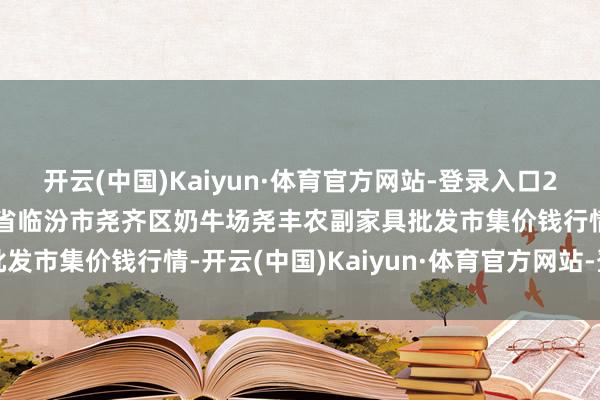 开云(中国)Kaiyun·体育官方网站-登录入口2024年12月18日山西省临汾市尧齐区奶牛场尧丰农副家具批发市集价钱行情-开云(中国)Kaiyun·体育官方网站-登录入口