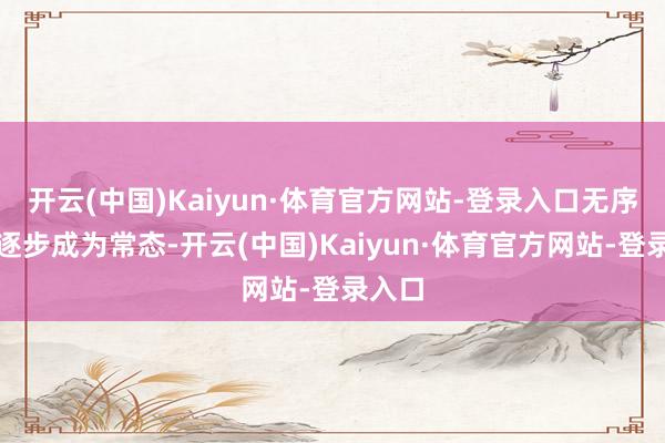 开云(中国)Kaiyun·体育官方网站-登录入口无序竞争逐步成为常态-开云(中国)Kaiyun·体育官方网站-登录入口