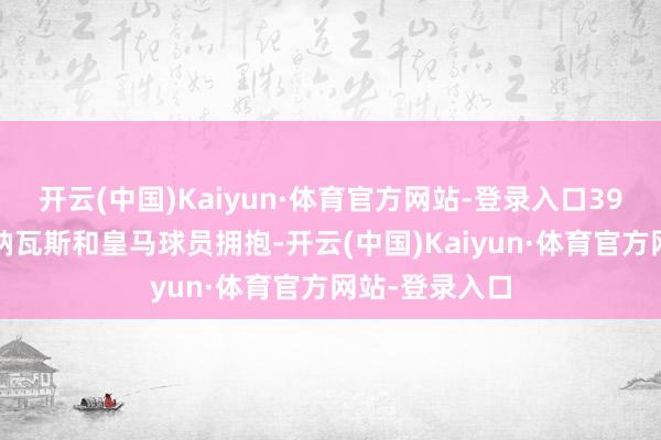 开云(中国)Kaiyun·体育官方网站-登录入口39岁的赫苏斯-纳瓦斯和皇马球员拥抱-开云(中国)Kaiyun·体育官方网站-登录入口