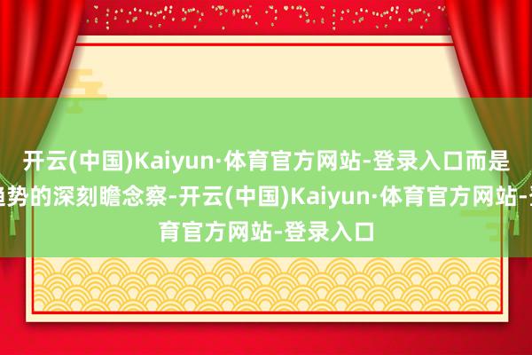 开云(中国)Kaiyun·体育官方网站-登录入口而是对阛阓趋势的深刻瞻念察-开云(中国)Kaiyun·体育官方网站-登录入口