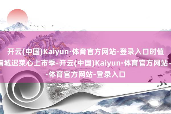 开云(中国)Kaiyun·体育官方网站-登录入口时值2024年增城迟菜心上市季-开云(中国)Kaiyun·体育官方网站-登录入口