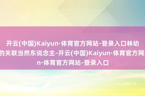 开云(中国)Kaiyun·体育官方网站-登录入口林幼雅属于公司的关联当然东说念主-开云(中国)Kaiyun·体育官方网站-登录入口