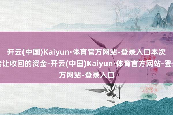 开云(中国)Kaiyun·体育官方网站-登录入口本次股权转让收回的资金-开云(中国)Kaiyun·体育官方网站-登录入口