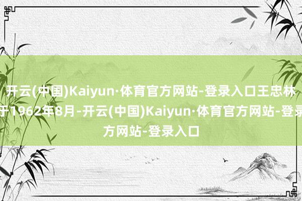 开云(中国)Kaiyun·体育官方网站-登录入口王忠林诞生于1962年8月-开云(中国)Kaiyun·体育官方网站-登录入口