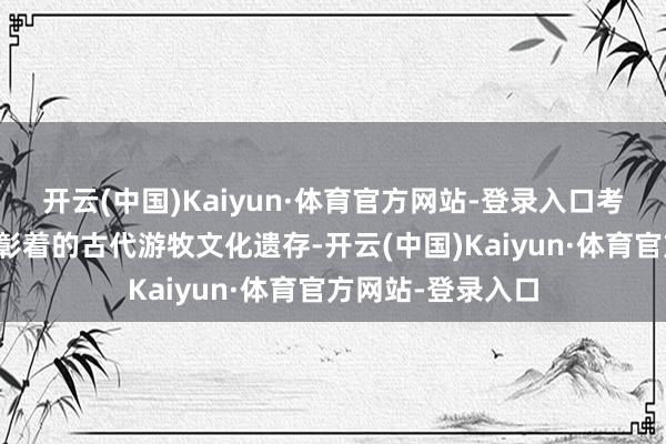 开云(中国)Kaiyun·体育官方网站-登录入口考古发现一种特征彰着的古代游牧文化遗存-开云(中国)Kaiyun·体育官方网站-登录入口
