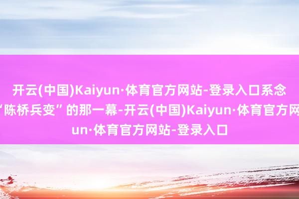 开云(中国)Kaiyun·体育官方网站-登录入口系念他们会重演“陈桥兵变”的那一幕-开云(中国)Kaiyun·体育官方网站-登录入口