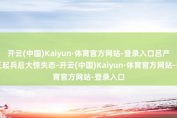 开云(中国)Kaiyun·体育官方网站-登录入口吕产得知皆王起兵后大惊失态-开云(中国)Kaiyun·体育官方网站-登录入口