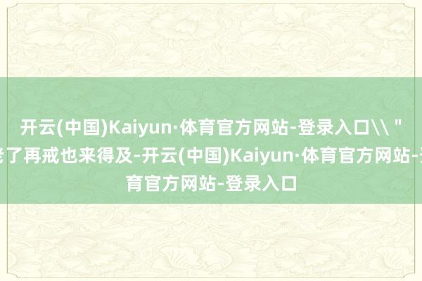 开云(中国)Kaiyun·体育官方网站-登录入口\＂\＂等老了再戒也来得及-开云(中国)Kaiyun·体育官方网站-登录入口