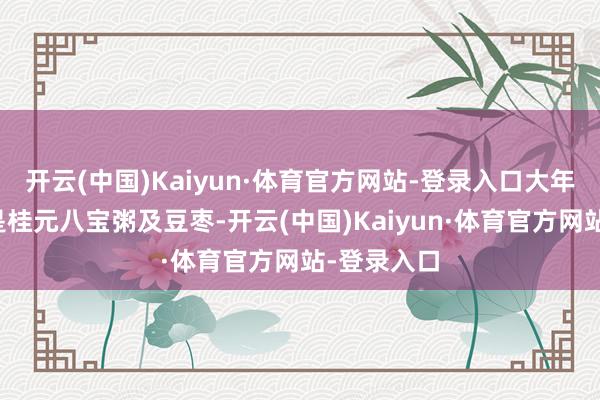 开云(中国)Kaiyun·体育官方网站-登录入口大年月朔早餐是桂元八宝粥及豆枣-开云(中国)Kaiyun·体育官方网站-登录入口