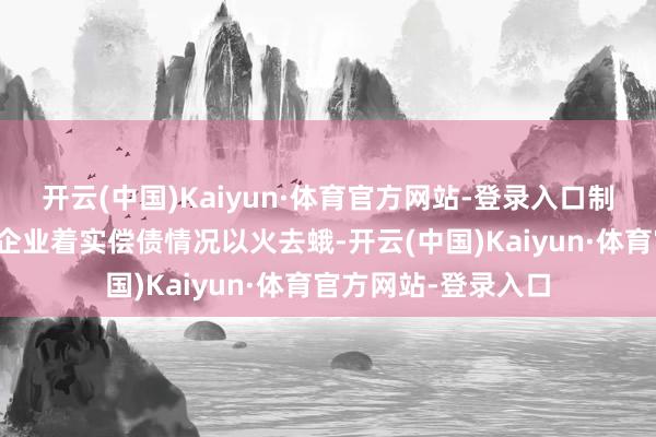 开云(中国)Kaiyun·体育官方网站-登录入口制作的召募说明书与企业着实偿债情况以火去蛾-开云(中国)Kaiyun·体育官方网站-登录入口
