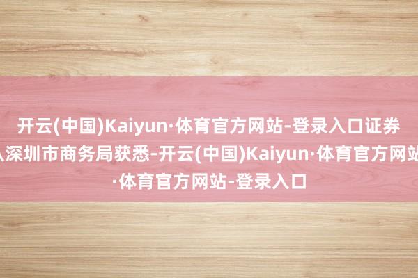 开云(中国)Kaiyun·体育官方网站-登录入口证券时报记者从深圳市商务局获悉-开云(中国)Kaiyun·体育官方网站-登录入口