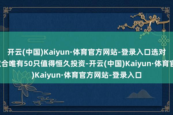 开云(中国)Kaiyun·体育官方网站-登录入口选对很难吗？哪怕市蚁合唯有50只值得恒久投资-开云(中国)Kaiyun·体育官方网站-登录入口