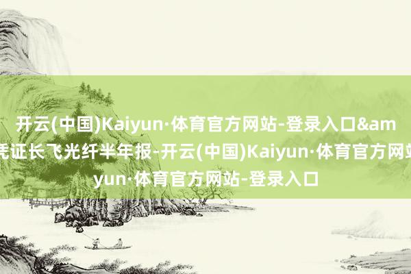 开云(中国)Kaiyun·体育官方网站-登录入口&rdquo;凭证长飞光纤半年报-开云(中国)Kaiyun·体育官方网站-登录入口