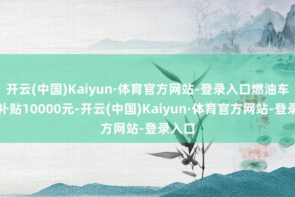 开云(中国)Kaiyun·体育官方网站-登录入口燃油车每辆补贴10000元-开云(中国)Kaiyun·体育官方网站-登录入口