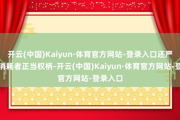 开云(中国)Kaiyun·体育官方网站-登录入口还严重侵扰消耗者正当权柄-开云(中国)Kaiyun·体育官方网站-登录入口