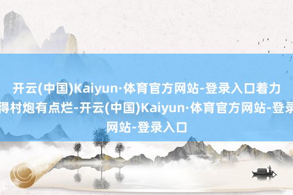 开云(中国)Kaiyun·体育官方网站-登录入口着力就显得村炮有点烂-开云(中国)Kaiyun·体育官方网站-登录入口