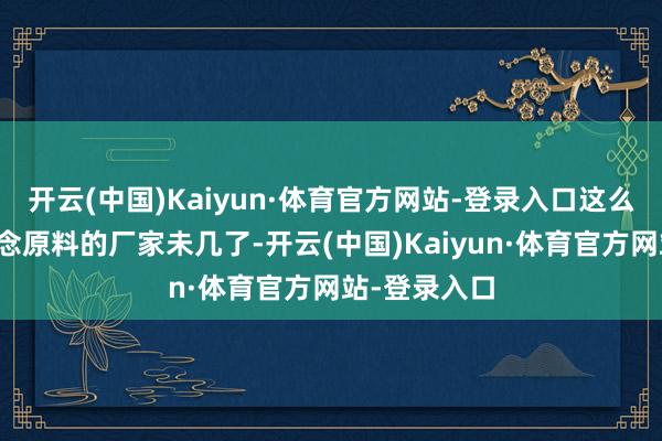 开云(中国)Kaiyun·体育官方网站-登录入口这么实实在在作念原料的厂家未几了-开云(中国)Kaiyun·体育官方网站-登录入口
