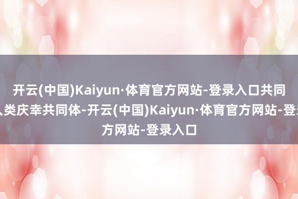 开云(中国)Kaiyun·体育官方网站-登录入口共同构建人类庆幸共同体-开云(中国)Kaiyun·体育官方网站-登录入口
