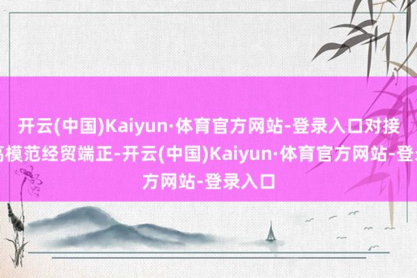 开云(中国)Kaiyun·体育官方网站-登录入口对接海外高模范经贸端正-开云(中国)Kaiyun·体育官方网站-登录入口