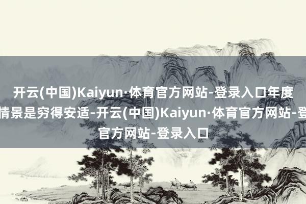 开云(中国)Kaiyun·体育官方网站-登录入口年度最安适情景是穷得安适-开云(中国)Kaiyun·体育官方网站-登录入口