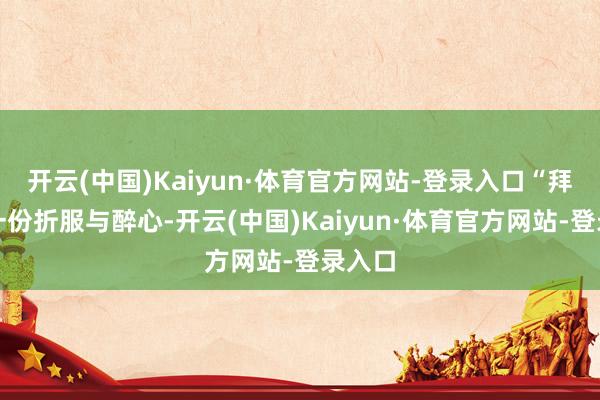 开云(中国)Kaiyun·体育官方网站-登录入口“拜谢每一份折服与醉心-开云(中国)Kaiyun·体育官方网站-登录入口
