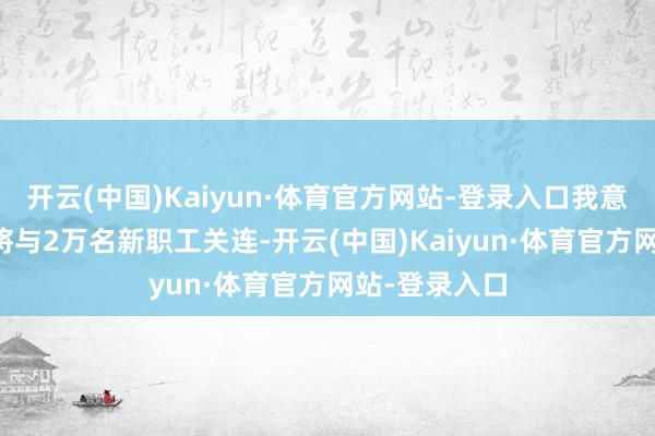 开云(中国)Kaiyun·体育官方网站-登录入口我意想其中15%将与2万名新职工关连-开云(中国)Kaiyun·体育官方网站-登录入口