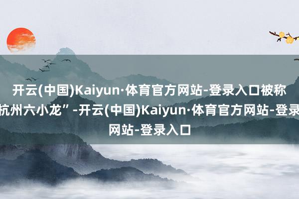 开云(中国)Kaiyun·体育官方网站-登录入口被称为“杭州六小龙”-开云(中国)Kaiyun·体育官方网站-登录入口