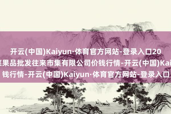 开云(中国)Kaiyun·体育官方网站-登录入口2025年2月28日绍兴市蔬菜果品批发往来市集有限公司价钱行情-开云(中国)Kaiyun·体育官方网站-登录入口