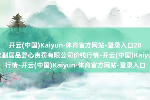 开云(中国)Kaiyun·体育官方网站-登录入口2025年2月28日西藏领峰农副居品野心责罚有限公司价钱行情-开云(中国)Kaiyun·体育官方网站-登录入口